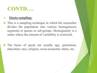 CONTD….
4. Quota sampling:
 This is a sampling technique in which the researcher
divides the population into various homogeneous
segments or quotas or sub-groups. Homogeneity is a
status where the amount of variability is restricted.
 The bases of quota are usually age, generation,
education, race, religion, socio-economic status, etc.
 