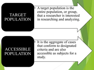 • A target population is the
entire population, or group,
that a researcher is interested
in researching and analyzing.
TARGET
POPULATION
• It is the aggregate of cases
that conform to designated
criteria and are also
accessible as subjects for a
study.
ACCESSIBLE
POPULATION
 