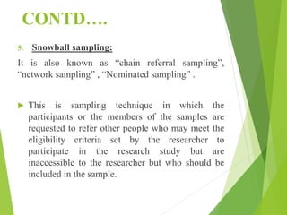 CONTD….
5. Snowball sampling:
It is also known as “chain referral sampling”,
“network sampling” , “Nominated sampling” .
 This is sampling technique in which the
participants or the members of the samples are
requested to refer other people who may meet the
eligibility criteria set by the researcher to
participate in the research study but are
inaccessible to the researcher but who should be
included in the sample.
 