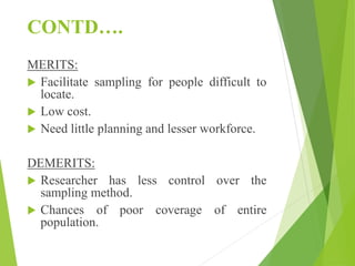 CONTD….
MERITS:
 Facilitate sampling for people difficult to
locate.
 Low cost.
 Need little planning and lesser workforce.
DEMERITS:
 Researcher has less control over the
sampling method.
 Chances of poor coverage of entire
population.
 