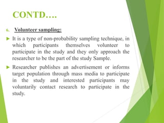 CONTD….
6. Volunteer sampling:
 It is a type of non-probability sampling technique, in
which participants themselves volunteer to
participate in the study and they only approach the
researcher to be the part of the study Sample.
 Researcher publishes an advertisement or informs
target population through mass media to participate
in the study and interested participants may
voluntarily contact research to participate in the
study.
 
