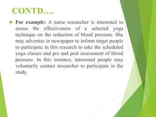 CONTD….
 For example: A nurse researcher is interested to
assess the effectiveness of a selected yoga
technique on the reduction of blood pressure. She
may advertise in newspaper to inform target people
to participate in this research to take the scheduled
yoga classes and pre and post assessment of blood
pressure. In this instance, interested people may
voluntarily contact researcher to participate in the
study.
 