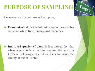 PURPOSE OF SAMPLING
Following are the purposes of sampling:
 Economical: With the help of sampling, researcher
can save lots of time, money, and resources.
 Improved quality of data: It is a proven fact that
when a person handles less amount the work or
fewer no. of people, then it is easier to ensure the
quality of the outcome.
 