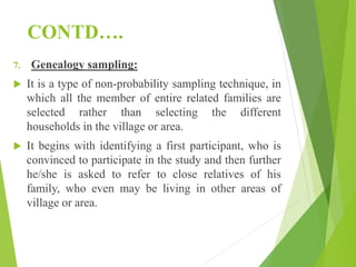 CONTD….
7. Genealogy sampling:
 It is a type of non-probability sampling technique, in
which all the member of entire related families are
selected rather than selecting the different
households in the village or area.
 It begins with identifying a first participant, who is
convinced to participate in the study and then further
he/she is asked to refer to close relatives of his
family, who even may be living in other areas of
village or area.
 