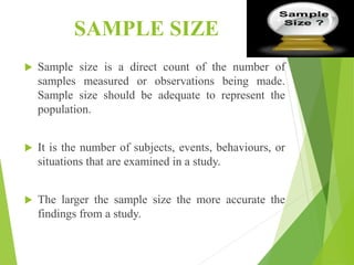 SAMPLE SIZE
 Sample size is a direct count of the number of
samples measured or observations being made.
Sample size should be adequate to represent the
population.
 It is the number of subjects, events, behaviours, or
situations that are examined in a study.
 The larger the sample size the more accurate the
findings from a study.
 
