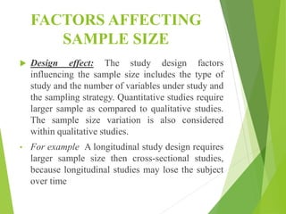 FACTORS AFFECTING
SAMPLE SIZE
 Design effect: The study design factors
influencing the sample size includes the type of
study and the number of variables under study and
the sampling strategy. Quantitative studies require
larger sample as compared to qualitative studies.
The sample size variation is also considered
within qualitative studies.
• For example A longitudinal study design requires
larger sample size then cross-sectional studies,
because longitudinal studies may lose the subject
over time
 
