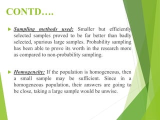 CONTD….
 Sampling methods used: Smaller but efficiently
selected samples proved to be far better than badly
selected, spurious large samples. Probability sampling
has been able to prove its worth in the research more
as compared to non-probability sampling.
 Homogeneity: If the population is homogeneous, then
a small sample may be sufficient. Since in a
homogeneous population, their answers are going to
be close, taking a large sample would be unwise.
 