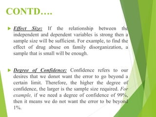 CONTD….
 Effect Size: If the relationship between the
independent and dependent variables is strong then a
sample size will be sufficient. For example, to find the
effect of drug abuse on family disorganization, a
sample that is small will be enough.
 Degree of Confidence: Confidence refers to our
desires that we donot want the error to go beyond a
certain limit. Therefore, the higher the degree of
confidence, the larger is the sample size required. For
example, if we need a degree of confidence of 99%,
then it means we do not want the error to be beyond
1%.
 