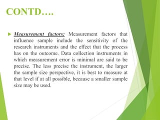 CONTD….
 Measurement factors: Measurement factors that
influence sample include the sensitivity of the
research instruments and the effect that the process
has on the outcome. Data collection instruments in
which measurement error is minimal are said to be
precise. The less precise the instrument, the larger
the sample size perspective, it is best to measure at
that level if at all possible, because a smaller sample
size may be used.
 
