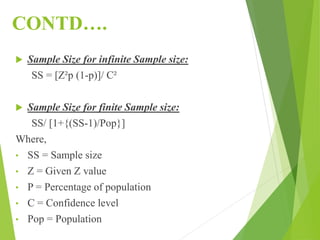CONTD….
 Sample Size for infinite Sample size:
SS = [Z²p (1-p)]/ C²
 Sample Size for finite Sample size:
SS/ [1+{(SS-1)/Pop}]
Where,
• SS = Sample size
• Z = Given Z value
• P = Percentage of population
• C = Confidence level
• Pop = Population
 