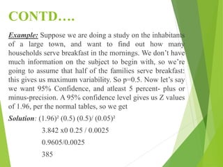 CONTD….
Example: Suppose we are doing a study on the inhabitants
of a large town, and want to find out how many
households serve breakfast in the mornings. We don’t have
much information on the subject to begin with, so we’re
going to assume that half of the families serve breakfast:
this gives us maximum variability. So p=0.5. Now let’s say
we want 95% Confidence, and atleast 5 percent- plus or
minus-precision. A 95% confidence level gives us Z values
of 1.96, per the normal tables, so we get
Solution: (1.96)² (0.5) (0.5)/ (0.05)²
3.842 x0 0.25 / 0.0025
0.9605/0.0025
385
 