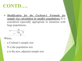 CONTD….
 Modification for the Cochran’s Formula for
sample size calculation in smaller populations: It is
considered especially appropriate in situations with
large populations.
Where,
• n Cochran’s sample size
• N is the population size
• n is the new, adjusted sample size
 