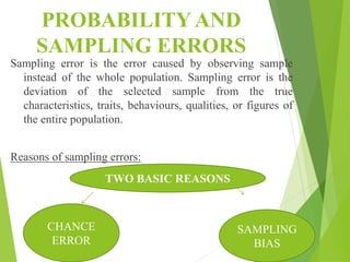 PROBABILITY AND
SAMPLING ERRORS
Sampling error is the error caused by observing sample
instead of the whole population. Sampling error is the
deviation of the selected sample from the true
characteristics, traits, behaviours, qualities, or figures of
the entire population.
Reasons of sampling errors:
TWO BASIC REASONS
CHANCE
ERROR
SAMPLING
BIAS
 