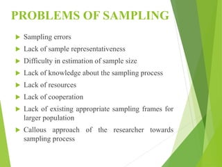 PROBLEMS OF SAMPLING
 Sampling errors
 Lack of sample representativeness
 Difficulty in estimation of sample size
 Lack of knowledge about the sampling process
 Lack of resources
 Lack of cooperation
 Lack of existing appropriate sampling frames for
larger population
 Callous approach of the researcher towards
sampling process
 