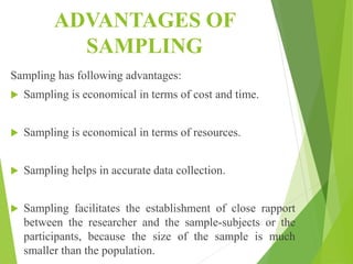 ADVANTAGES OF
SAMPLING
Sampling has following advantages:
 Sampling is economical in terms of cost and time.
 Sampling is economical in terms of resources.
 Sampling helps in accurate data collection.
 Sampling facilitates the establishment of close rapport
between the researcher and the sample-subjects or the
participants, because the size of the sample is much
smaller than the population.
 
