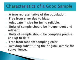 ⦁ A true representative of the population.
⦁ Free from error due to bias.
⦁ Adequate in size for being reliable.
⦁ Units of sample should be independent and
relevant
⦁ Units of sample should be complete precise
and up to date
⦁ Free from random sampling error
⦁ Avoiding substituting the original sample for
convenience.
 