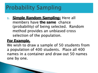 1. Simple Random Sampling: Here all
members have the same chance
(probability) of being selected. Random
method provides an unbiased cross
selection of the population.
For Example,
We wish to draw a sample of 50 students from
a population of 400 students. Place all 400
names in a container and draw out 50 names
one by one.
 