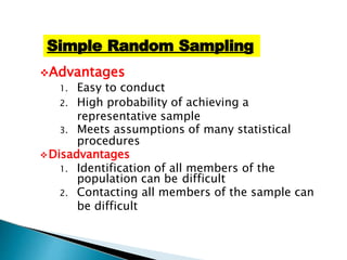 Advantages
1. Easy to conduct
2. High probability of achieving a
representative sample
3. Meets assumptions of many statistical
procedures
Disadvantages
1. Identification of all members of the
population can be difficult
2. Contacting all members of the sample can
be difficult
Simple Random Sampling
 