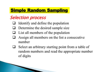 Selection process
 Identify and define the population
 Determine the desired sample size
 List all members of the population
 Assign all members on the list a consecutive
number
 Select an arbitrary starting point from a table of
random numbers and read the appropriate number
of digits
Simple Random Sampling
 