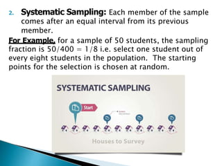 2. Systematic Sampling: Each member of the sample
comes after an equal interval from its previous
member.
For Example, for a sample of 50 students, the sampling
fraction is 50/400 = 1/8 i.e. select one student out of
every eight students in the population. The starting
points for the selection is chosen at random.
 