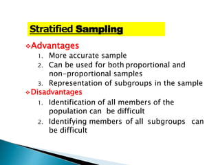 Advantages
1. More accurate sample
2. Can be used for both proportional and
non-proportional samples
3. Representation of subgroups in the sample
Disadvantages
1. Identification of all members of the
population can be difficult
2. Identifying members of all subgroups can
be difficult
Stratified Sampling
 