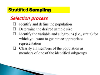 Selection process
 Identify and define the population
 Determine the desired sample size
 Identify the variable and subgroups (i.e., strata) for
which you want to guarantee appropriate
representation
 Classify all members of the population as
members of one of the identified subgroups
Stratified Sampling
 