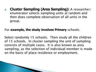 4. Cluster Sampling (Area Sampling): A researcher/
enumerator selects sampling units at random and
then does complete observation of all units in the
group.
For example, the study involves Primary schools.
Select randomly 15 schools. Then study all the children
of 15 schools. In cluster sampling the unit of sampling
consists of multiple cases. It is also known as area
sampling, as the selection of individual member is made
on the basis of place residence or employment.
 