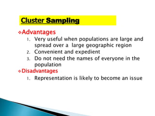 Advantages
1. Very useful when populations are large and
spread over a large geographic region
2. Convenient and expedient
3. Do not need the names of everyone in the
population
Disadvantages
1. Representation is likely to become an issue
Cluster Sampling
 