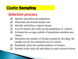 Selection process
 Identify and define the population
 Determine the desired sample size
 Identify and define a logical cluster
 List all clusters that make up the population of clusters
 Estimate the average number of population members per
cluster
 Determine the number of clusters needed by dividing the
sample size by the estimated size of a cluster
 Randomly select the needed numbers of clusters
 Include in the study all individuals in each selected cluster
Cluster Sampling
 