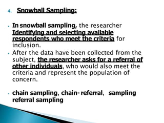 4. Snowball Sampling:
⦁ In snowball sampling, the researcher
Identifying and selecting available
respondents who meet the criteria for
inclusion.
⦁ After the data have been collected from the
subject, the researcher asks for a referral of
other individuals, who would also meet the
criteria and represent the population of
concern.
⦁ chain sampling, chain-referral, sampling
referral sampling
 