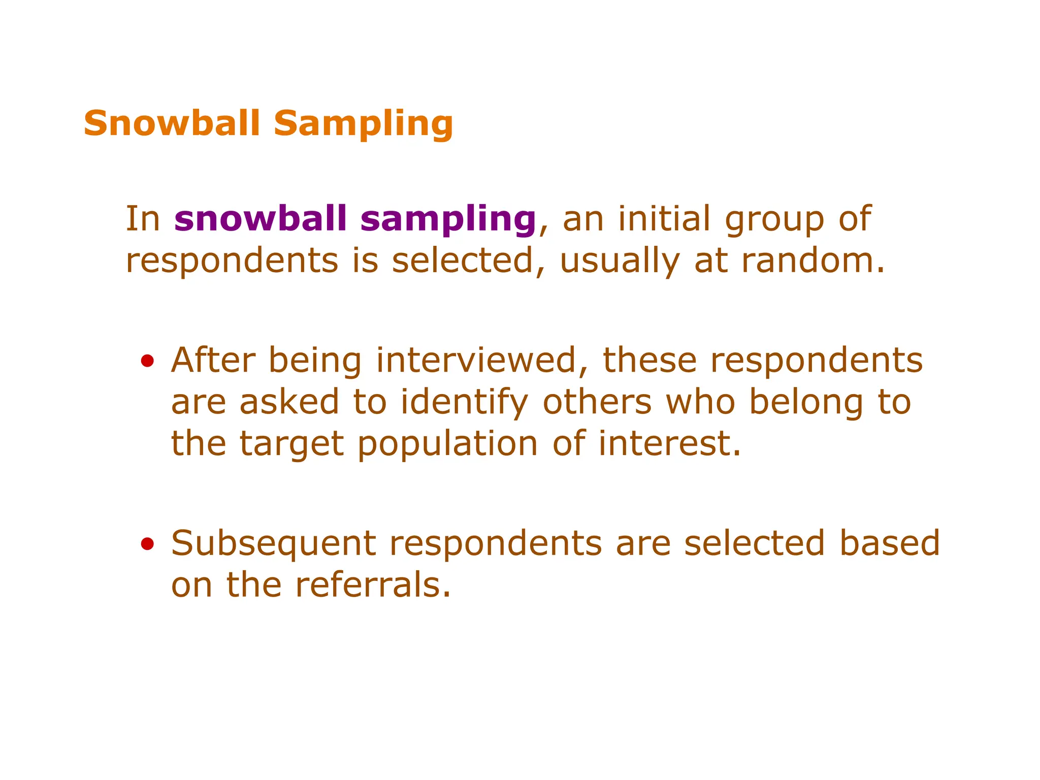 Snowball Sampling
In snowball sampling, an initial group of
respondents is selected, usually at random.
• After being interviewed, these respondents
are asked to identify others who belong to
the target population of interest.
• Subsequent respondents are selected based
on the referrals.
 