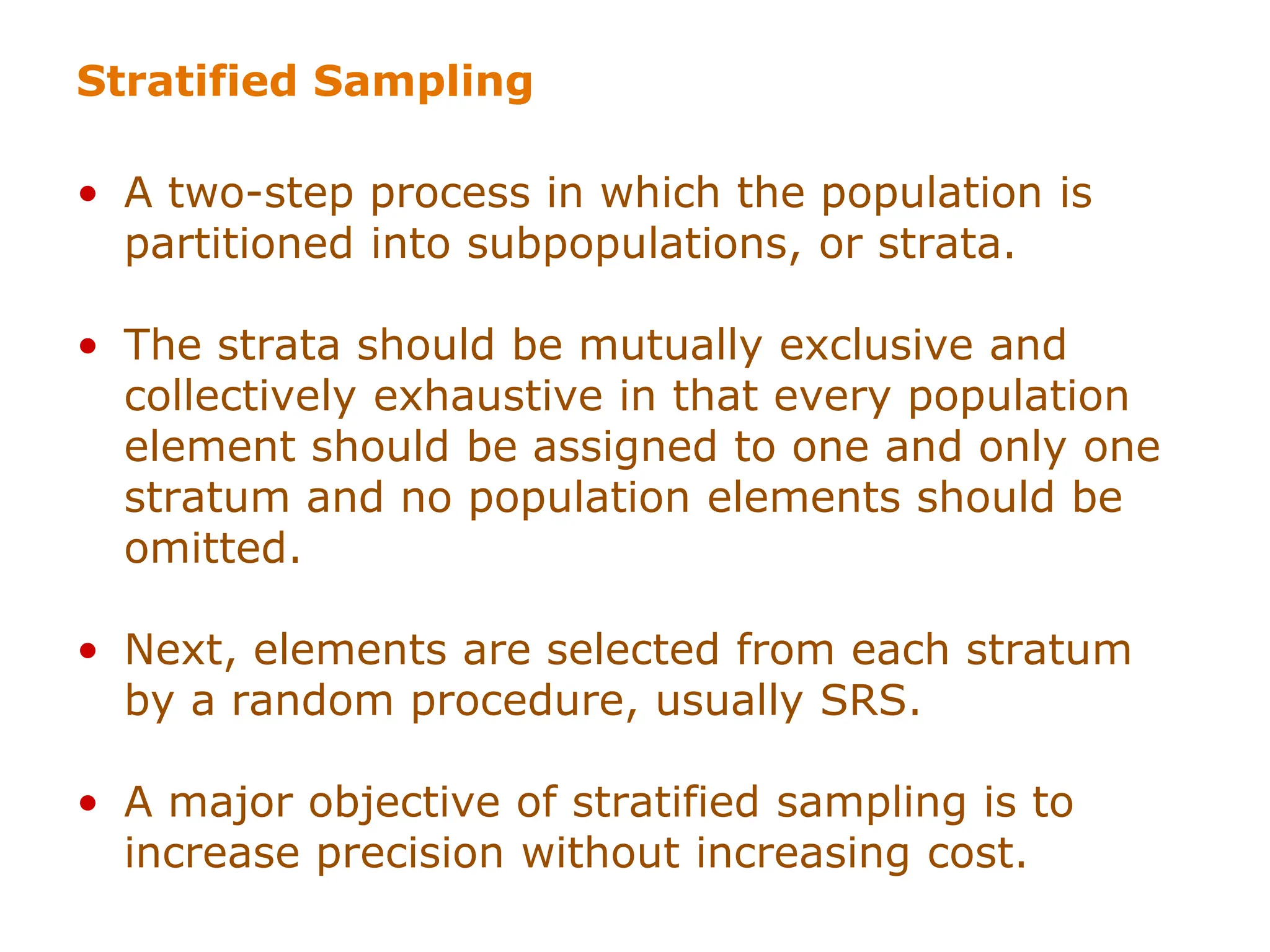 Stratified Sampling
• A two-step process in which the population is
partitioned into subpopulations, or strata.
• The strata should be mutually exclusive and
collectively exhaustive in that every population
element should be assigned to one and only one
stratum and no population elements should be
omitted.
• Next, elements are selected from each stratum
by a random procedure, usually SRS.
• A major objective of stratified sampling is to
increase precision without increasing cost.
 