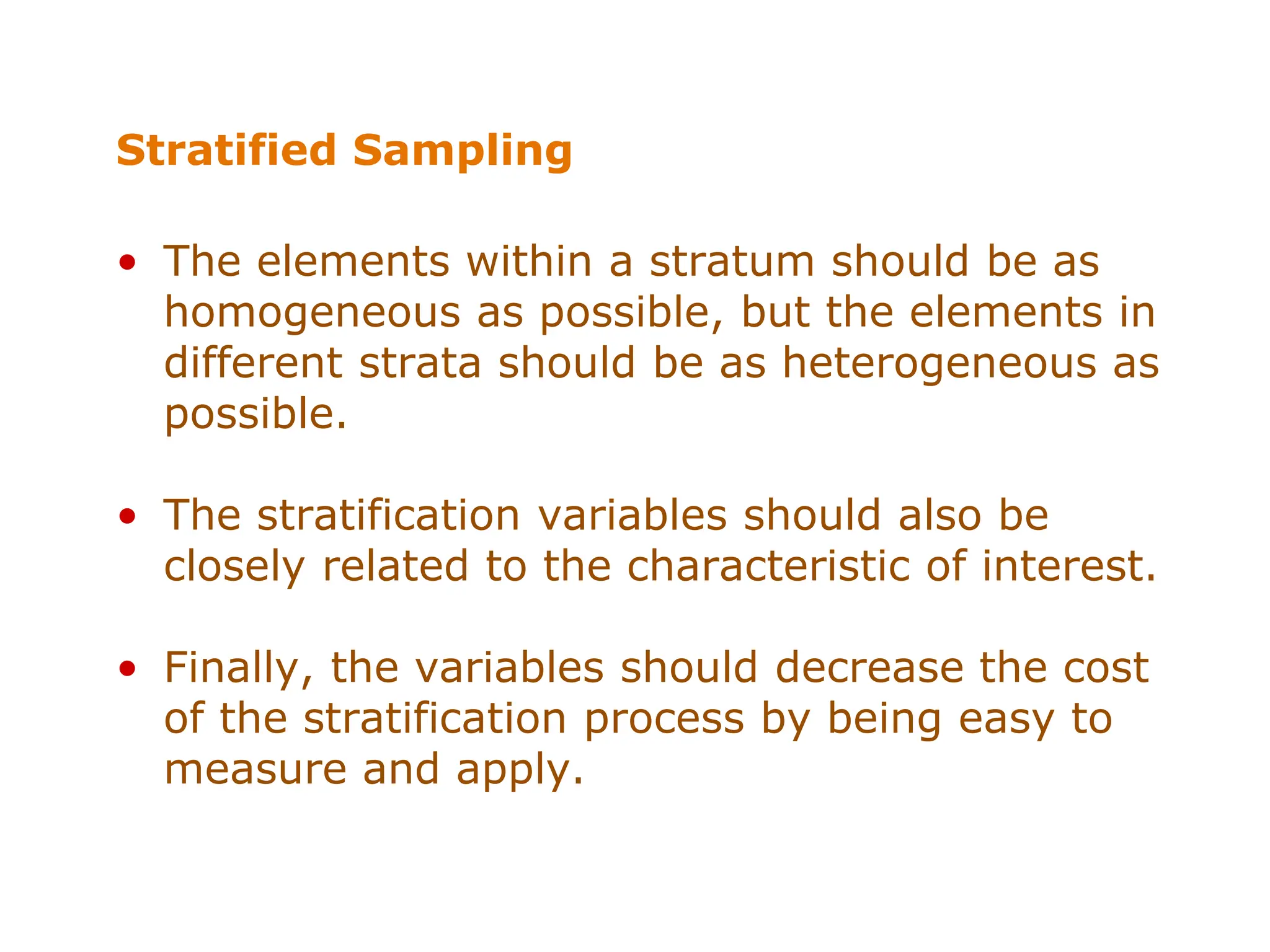 Stratified Sampling
• The elements within a stratum should be as
homogeneous as possible, but the elements in
different strata should be as heterogeneous as
possible.
• The stratification variables should also be
closely related to the characteristic of interest.
• Finally, the variables should decrease the cost
of the stratification process by being easy to
measure and apply.
 