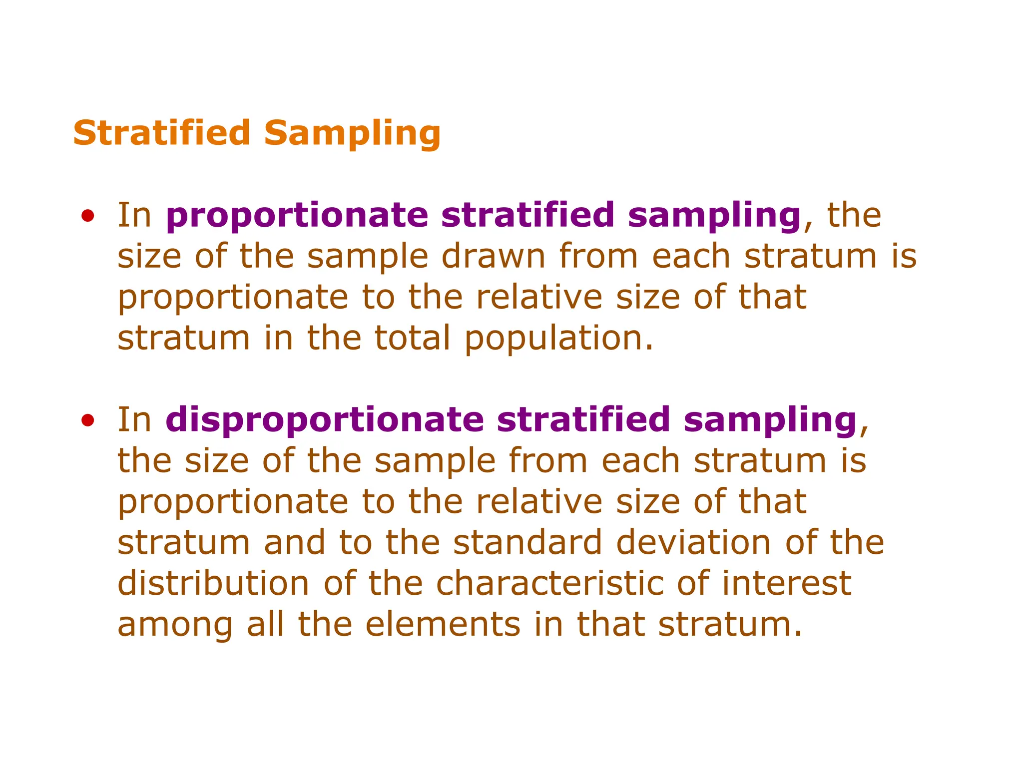 Stratified Sampling
• In proportionate stratified sampling, the
size of the sample drawn from each stratum is
proportionate to the relative size of that
stratum in the total population.
• In disproportionate stratified sampling,
the size of the sample from each stratum is
proportionate to the relative size of that
stratum and to the standard deviation of the
distribution of the characteristic of interest
among all the elements in that stratum.
 