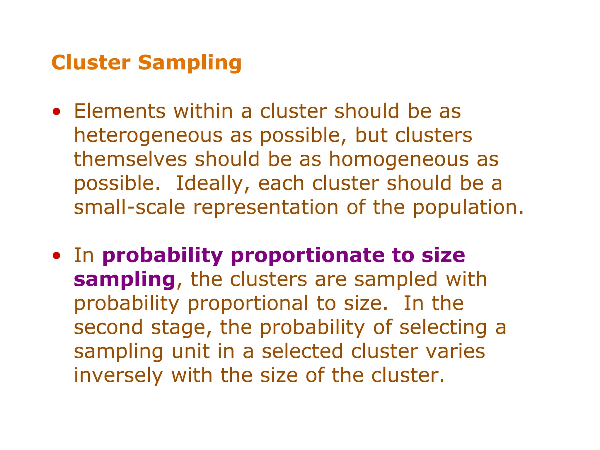 Cluster Sampling
• Elements within a cluster should be as
heterogeneous as possible, but clusters
themselves should be as homogeneous as
possible. Ideally, each cluster should be a
small-scale representation of the population.
• In probability proportionate to size
sampling, the clusters are sampled with
probability proportional to size. In the
second stage, the probability of selecting a
sampling unit in a selected cluster varies
inversely with the size of the cluster.
 