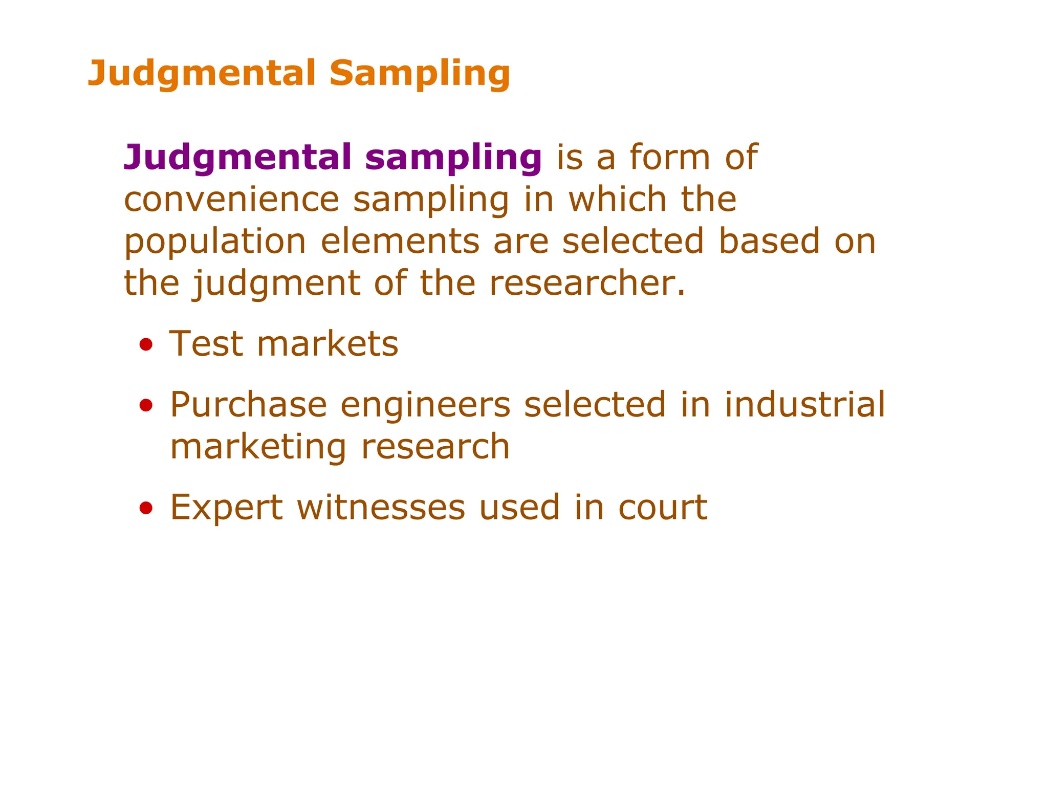 Judgmental Sampling
Judgmental sampling is a form of
convenience sampling in which the
population elements are selected based on
the judgment of the researcher.
• Test markets
• Purchase engineers selected in industrial
marketing research
• Expert witnesses used in court
 