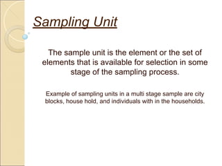 Sampling Unit
The sample unit is the element or the set of
elements that is available for selection in some
stage of the sampling process.
Example of sampling units in a multi stage sample are city
blocks, house hold, and individuals with in the households.
 