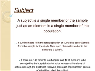 Subject
A subject is a single member of the sample
just as an element is a single member of the
population.
●. If 200 members from the total population of 1000 blue-coller workers
form the sample for the study. Then each blue-coller worker in the
sample is a subject.
●. If there are 145 patients in a hospital and 40 of them are to be
surveyed by the hospital administrator to assess there level of
satisfaction with the treatment received, then each member from sample
 
