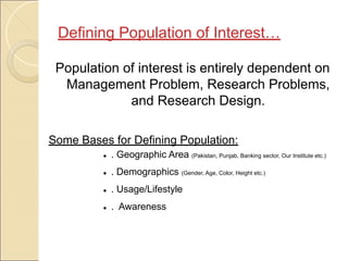 Population of interest is entirely dependent on
Management Problem, Research Problems,
and Research Design.
Some Bases for Defining Population:
● . Geographic Area (Pakistan, Punjab, Banking sector, Our Institute etc.)
● . Demographics (Gender, Age, Color, Height etc.)
● . Usage/Lifestyle
● . Awareness
Defining Population of Interest…
 