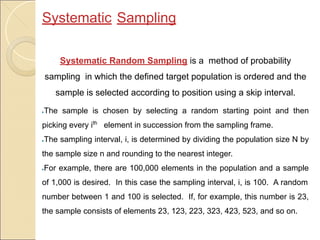 Systematic Sampling
Systematic Random Sampling is a method of probability
sampling in which the defined target population is ordered and the
sample is selected according to position using a skip interval.
●The sample is chosen by selecting a random starting point and then
picking every ith
element in succession from the sampling frame.
●The sampling interval, i, is determined by dividing the population size N by
the sample size n and rounding to the nearest integer.
●For example, there are 100,000 elements in the population and a sample
of 1,000 is desired. In this case the sampling interval, i, is 100. A random
number between 1 and 100 is selected. If, for example, this number is 23,
the sample consists of elements 23, 123, 223, 323, 423, 523, and so on.
 
