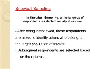 Snowball Sampling
In Snowball Sampling, an initial group of
respondents is selected, usually at random.
● After being interviewed, these respondents
are asked to identify others who belong to
the target population of interest.
● Subsequent respondents are selected based
on the referrals.
 