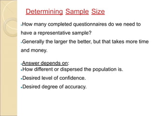 ●How many completed questionnaires do we need to
have a representative sample?
●Generally the larger the better, but that takes more time
and money.
●Answer depends on:
●How different or dispersed the population is.
●Desired level of confidence.
●Desired degree of accuracy.
Determining Sample Size
 