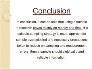 Conclusion
In conclusion, it can be said that using a sample
in research saves mainly on money and time, if a
suitable sampling strategy is used, appropriate
sample size selected and necessary precautions
taken to reduce on sampling and measurement
errors, then a sample should yield valid and
reliable information.
 