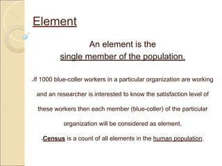 Element
An element is the
single member of the population.
●If 1000 blue-coller workers in a particular organization are working
and an researcher is interested to know the satisfaction level of
these workers then each member (blue-coller) of the particular
organization will be considered as element.
●Census is a count of all elements in the human population.
 