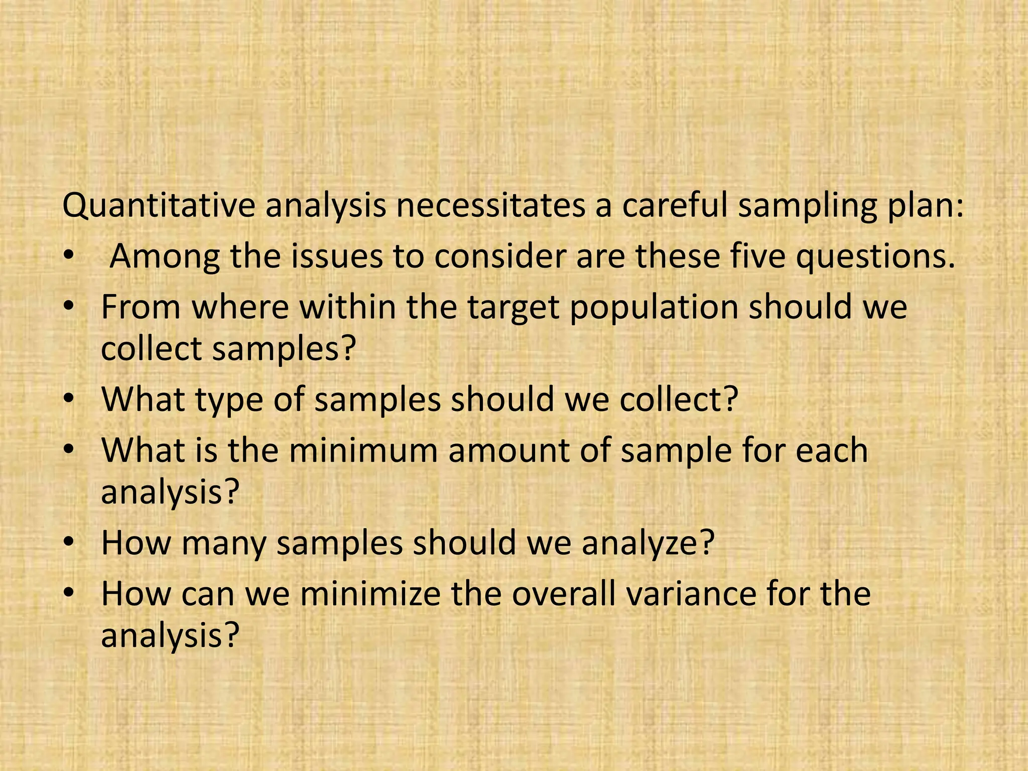 Quantitative analysis necessitates a careful sampling plan:
• Among the issues to consider are these five questions.
• From where within the target population should we
collect samples?
• What type of samples should we collect?
• What is the minimum amount of sample for each
analysis?
• How many samples should we analyze?
• How can we minimize the overall variance for the
analysis?
 