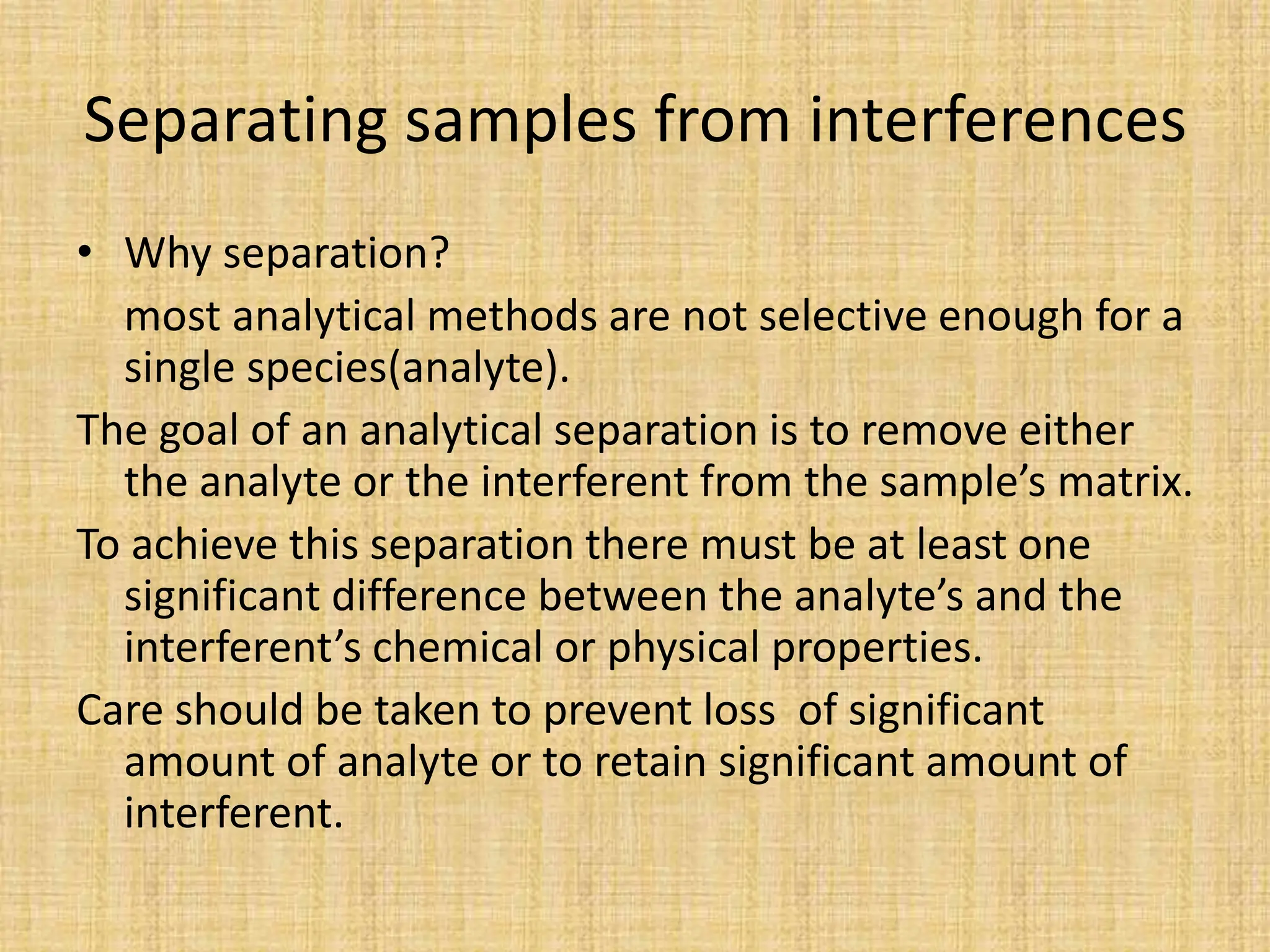 Separating samples from interferences
• Why separation?
most analytical methods are not selective enough for a
single species(analyte).
The goal of an analytical separation is to remove either
the analyte or the interferent from the sample’s matrix.
To achieve this separation there must be at least one
significant difference between the analyte’s and the
interferent’s chemical or physical properties.
Care should be taken to prevent loss of significant
amount of analyte or to retain significant amount of
interferent.
 