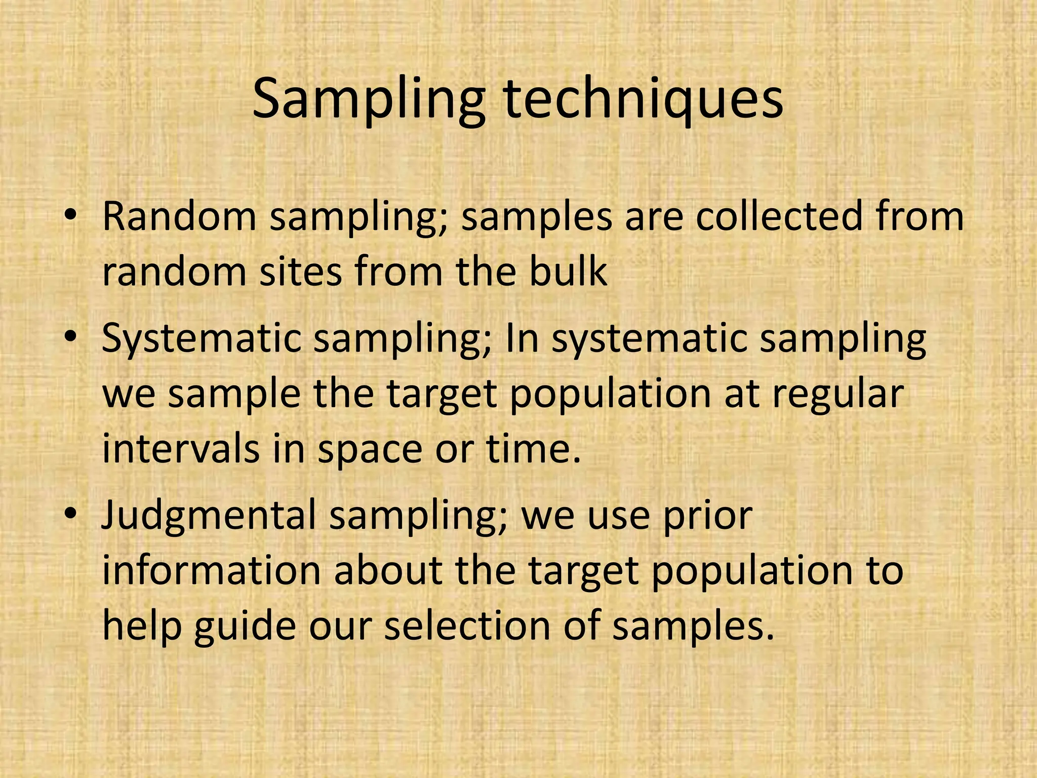 Sampling techniques
• Random sampling; samples are collected from
random sites from the bulk
• Systematic sampling; In systematic sampling
we sample the target population at regular
intervals in space or time.
• Judgmental sampling; we use prior
information about the target population to
help guide our selection of samples.
 