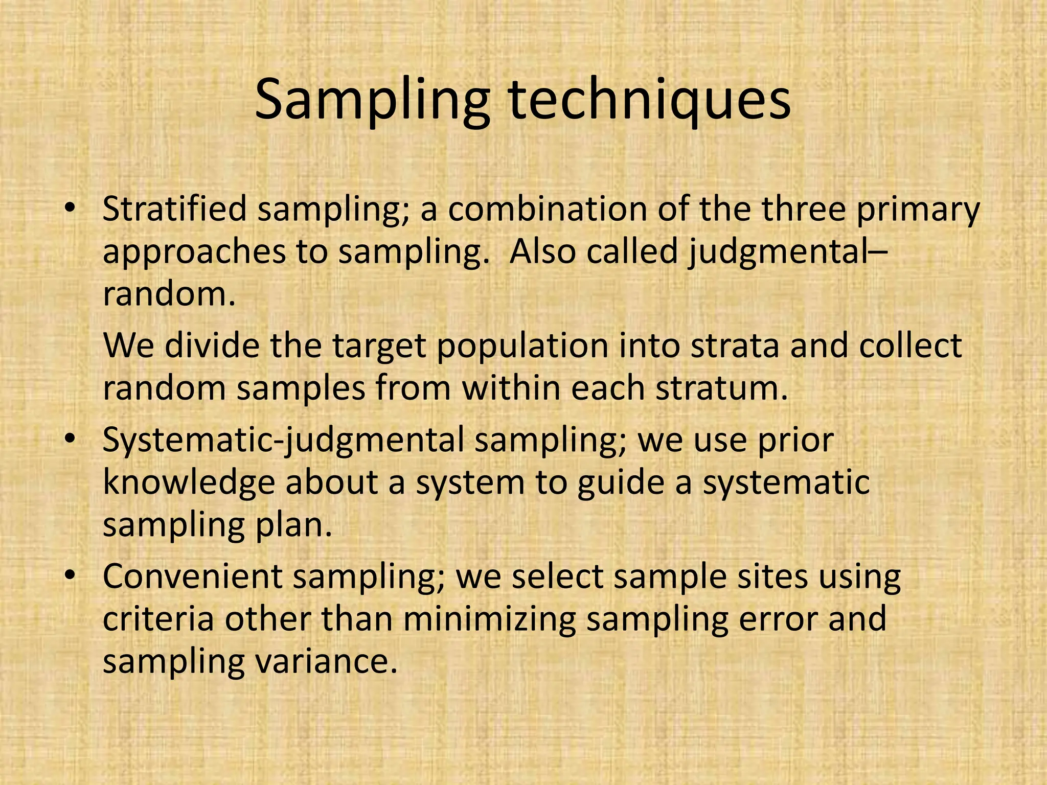 Sampling techniques
• Stratified sampling; a combination of the three primary
approaches to sampling. Also called judgmental–
random.
We divide the target population into strata and collect
random samples from within each stratum.
• Systematic-judgmental sampling; we use prior
knowledge about a system to guide a systematic
sampling plan.
• Convenient sampling; we select sample sites using
criteria other than minimizing sampling error and
sampling variance.
 