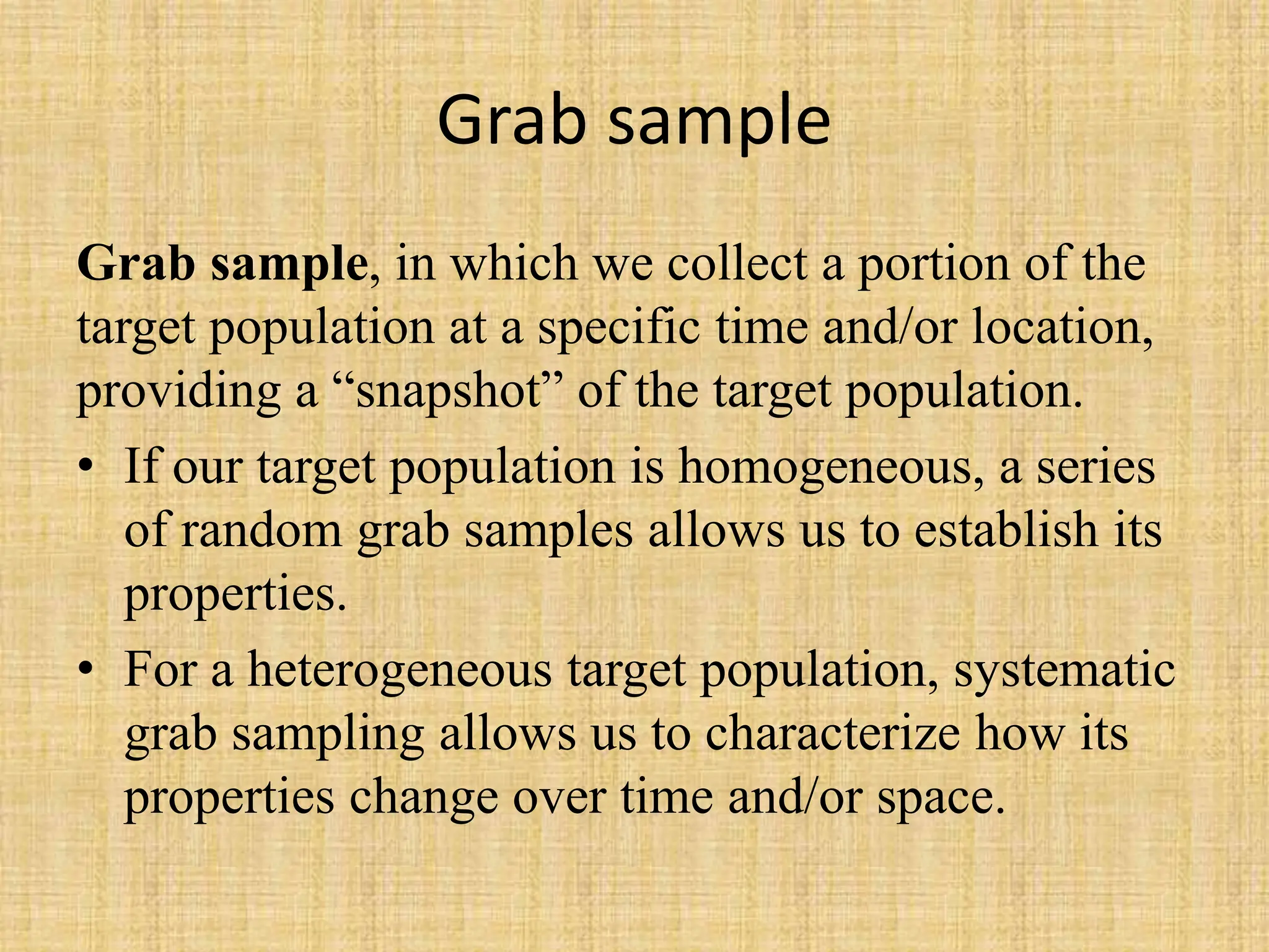 Grab sample
Grab sample, in which we collect a portion of the
target population at a specific time and/or location,
providing a “snapshot” of the target population.
• If our target population is homogeneous, a series
of random grab samples allows us to establish its
properties.
• For a heterogeneous target population, systematic
grab sampling allows us to characterize how its
properties change over time and/or space.
 