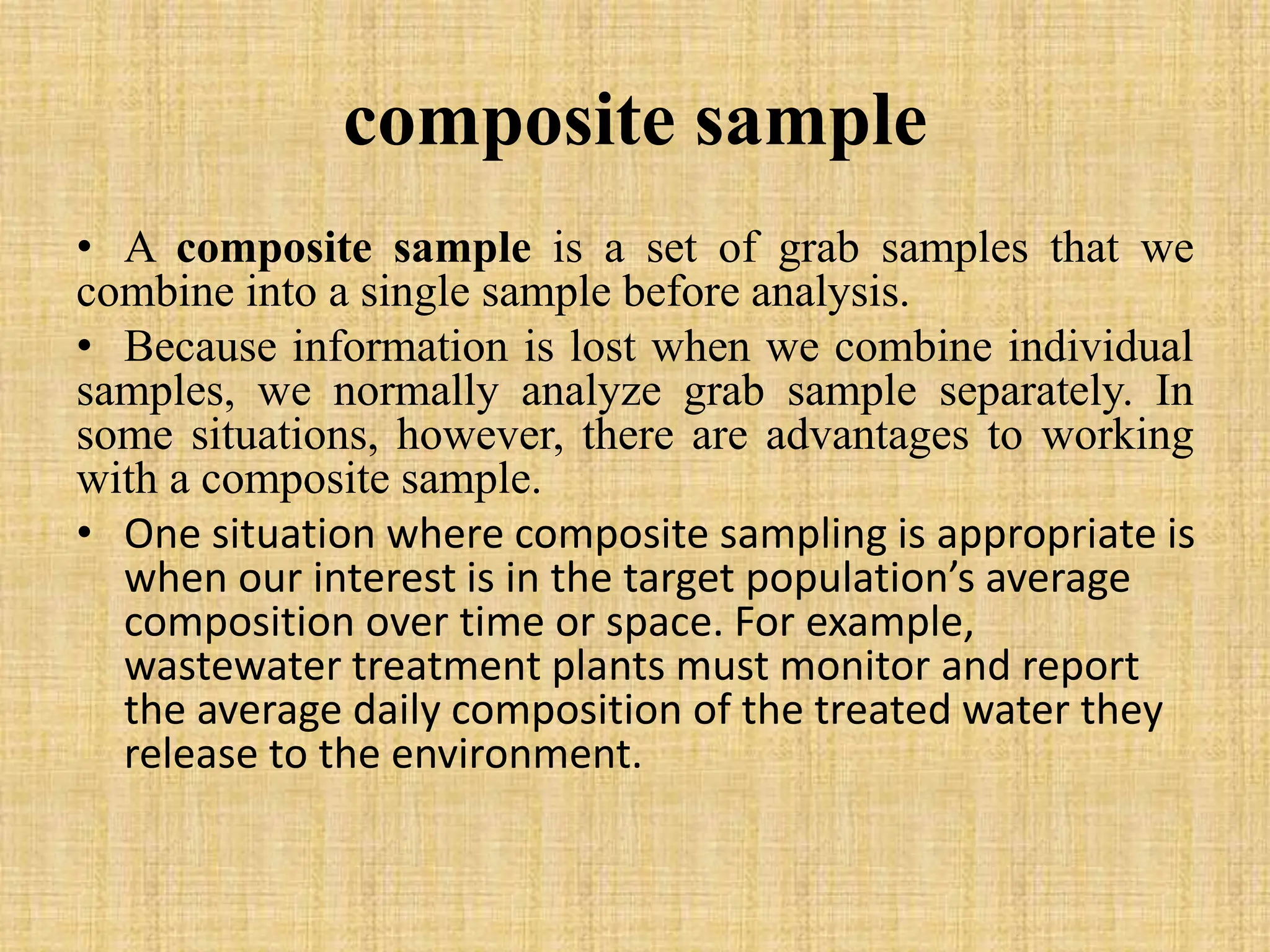 composite sample
• A composite sample is a set of grab samples that we
combine into a single sample before analysis.
• Because information is lost when we combine individual
samples, we normally analyze grab sample separately. In
some situations, however, there are advantages to working
with a composite sample.
• One situation where composite sampling is appropriate is
when our interest is in the target population’s average
composition over time or space. For example,
wastewater treatment plants must monitor and report
the average daily composition of the treated water they
release to the environment.
 